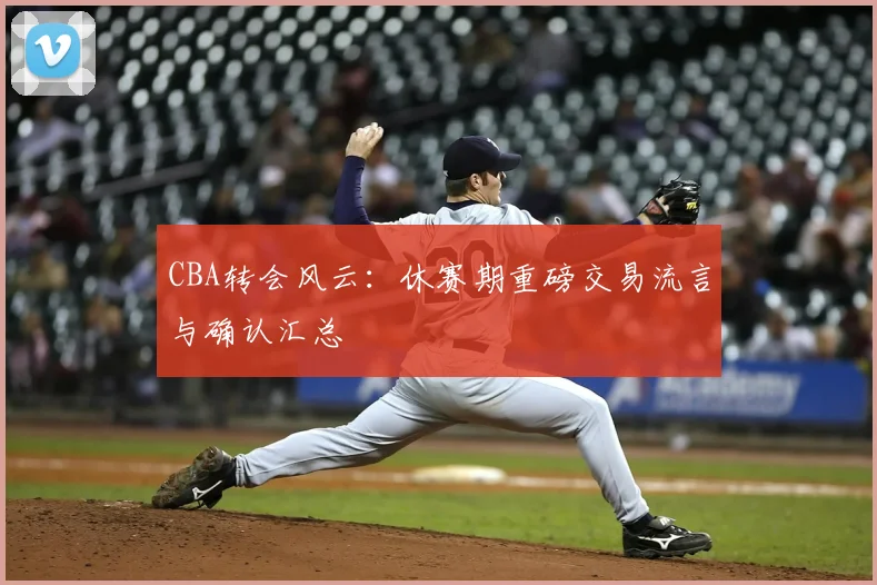 CBA转会风云:休赛期重磅交易流言与确认汇总