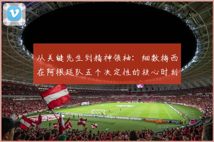 从关键先生到精神领袖：细数梅西在阿根廷队五个决定性的核心时刻