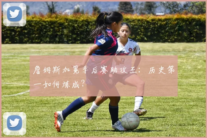 詹姆斯加冕季后赛助攻王：历史第一如何炼成？