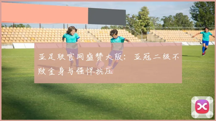 亚足联官网盛赞大阪：亚冠二级不败金身与强悍抗压