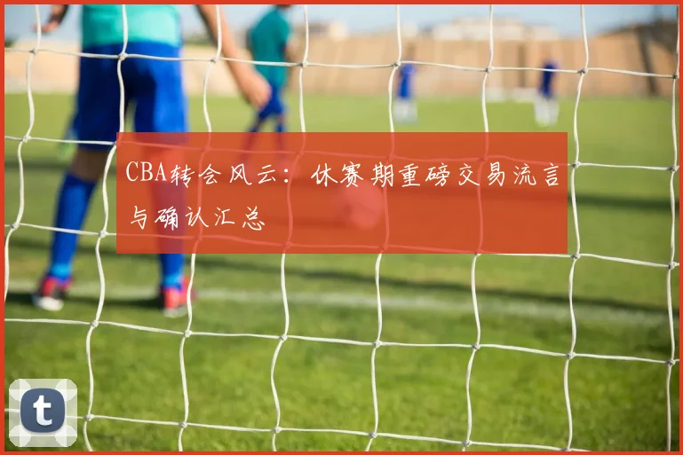 CBA转会风云:休赛期重磅交易流言与确认汇总