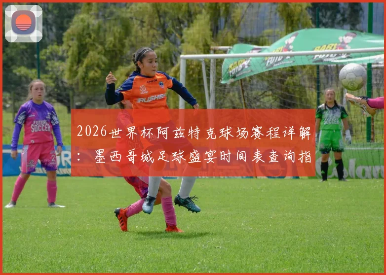 2026世界杯阿兹特克球场赛程详解：墨西哥城足球盛宴时间表查询指南