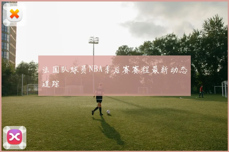 法国队球员NBA季后赛赛程最新动态追踪
