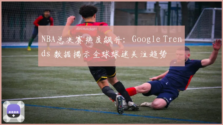 NBA总决赛热度飙升：Google Trends 数据揭示全球球迷关注趋势