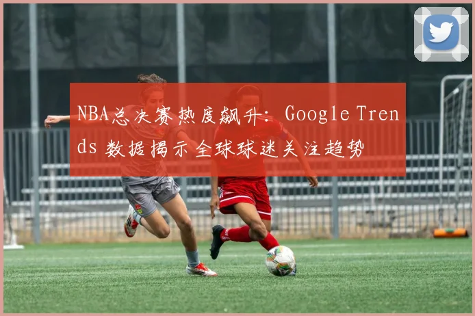 NBA总决赛热度飙升：Google Trends 数据揭示全球球迷关注趋势