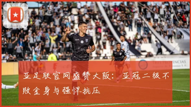 亚足联官网盛赞大阪：亚冠二级不败金身与强悍抗压